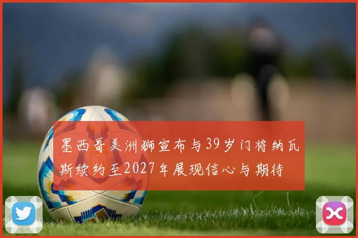 墨西哥美洲狮宣布与39岁门将纳瓦斯续约至2027年展现信心与期待