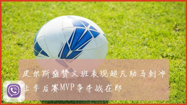 皮尔斯盛赞文班表现超凡助马刺冲击季后赛MVP争夺战在即
