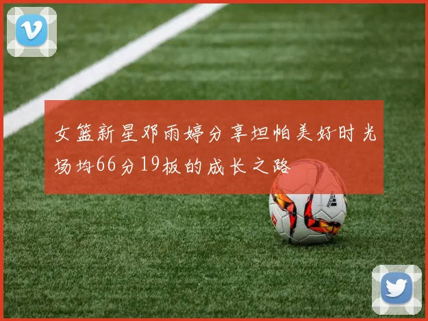 女篮新星邓雨婷分享坦帕美好时光场均66分19板的成长之路