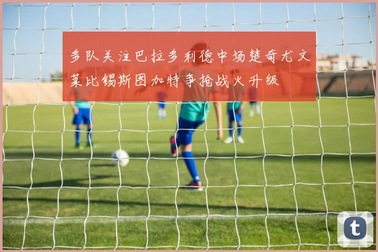 多队关注巴拉多利德中场楚奇尤文莱比锡斯图加特争抢战火升级