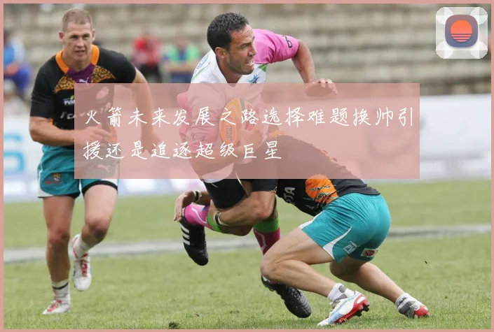 火箭未来发展之路选择难题换帅引援还是追逐超级巨星