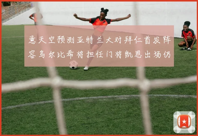 意天空预测亚特兰大对拜仁首发阵容乌尔比希将担任门将凯恩出场仍待确认