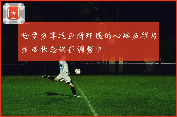 哈登分享适应新环境的心路历程与生活状态仍在调整中