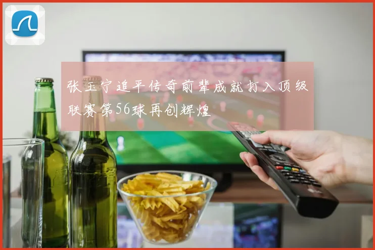 张玉宁追平传奇前辈成就打入顶级联赛第56球再创辉煌