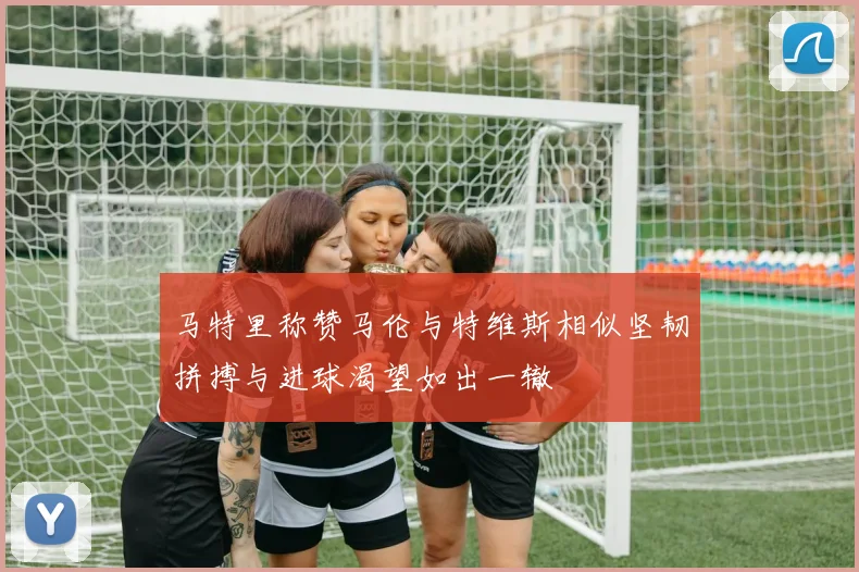马特里称赞马伦与特维斯相似坚韧拼搏与进球渴望如出一辙