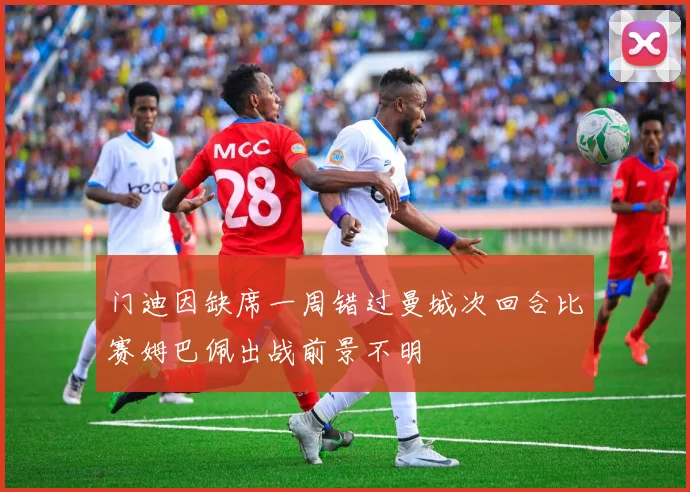 门迪因缺席一周错过曼城次回合比赛姆巴佩出战前景不明