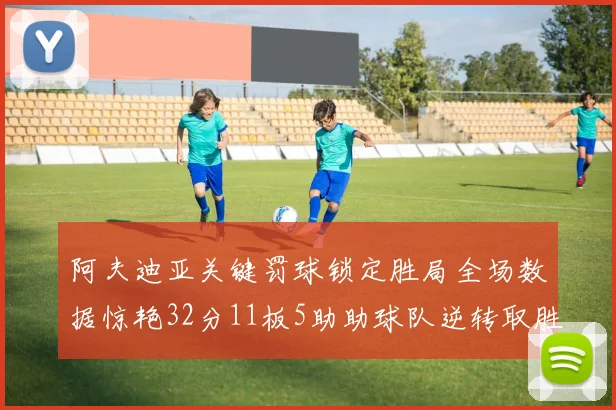 阿夫迪亚关键罚球锁定胜局全场数据惊艳32分11板5助助球队逆转取胜