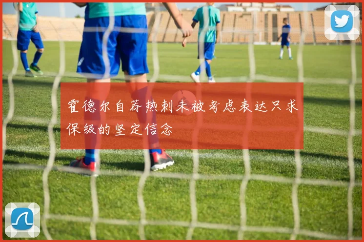 霍德尔自荐热刺未被考虑表达只求保级的坚定信念